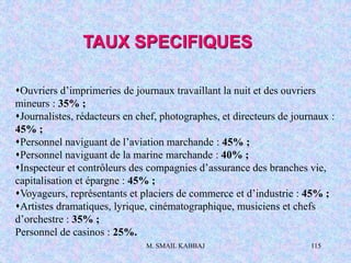 M. SMAIL KABBAJ 115
Ouvriers d’imprimeries de journaux travaillant la nuit et des ouvriers
mineurs : 35% ;
Journalistes, rédacteurs en chef, photographes, et directeurs de journaux :
45% ;
Personnel naviguant de l’aviation marchande : 45% ;
Personnel naviguant de la marine marchande : 40% ;
Inspecteur et contrôleurs des compagnies d’assurance des branches vie,
capitalisation et épargne : 45% ;
Voyageurs, représentants et placiers de commerce et d’industrie : 45% ;
Artistes dramatiques, lyrique, cinématographique, musiciens et chefs
d’orchestre : 35% ;
Personnel de casinos : 25%.
TAUX SPECIFIQUES
 