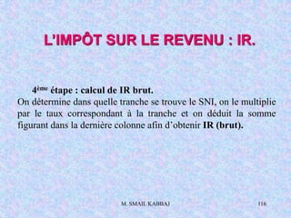 M. SMAIL KABBAJ 116
L’IMPÔT SUR LE REVENU : IR.
4ème étape : calcul de IR brut.
On détermine dans quelle tranche se trouve le SNI, on le multiplie
par le taux correspondant à la tranche et on déduit la somme
figurant dans la dernière colonne afin d’obtenir IR (brut).
 
