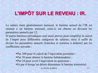 M. SMAIL KABBAJ 117
Le salaire étant généralement mensuel, le barème annuel de l’IR est
ramené à un barème mensuel, celui-ci est obtenu en divisant les
paramètres annuels par 12.
D’autres barèmes périodiques sont aussi prévus pour simplifier le calcul
de l’impôt pour différentes catégories de salariés, ainsi il suffit de
diviser les paramètres annuels (tranches et sommes à déduire) par les
coefficients suivants :
Par 300 pour le calcul de l’équivalent journalier ;
Par 50 pour obtenir le barème hebdomadaire ;
Par 24 pour avoir l’équivalent en quinzaine ;
Et par 4 lorsqu’on désire déterminer le barème trimestriel.
L’IMPÔT SUR LE REVENU : IR.
 