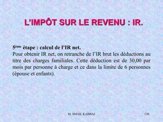 M. SMAIL KABBAJ 120
5ème étape : calcul de l’IR net.
Pour obtenir IR net, on retranche de l’IR brut les déductions au
titre des charges familiales. Cette déduction est de 30,00 par
mois par personne à charge et ce dans la limite de 6 personnes
(épouse et enfants).
L’IMPÔT SUR LE REVENU : IR.
 