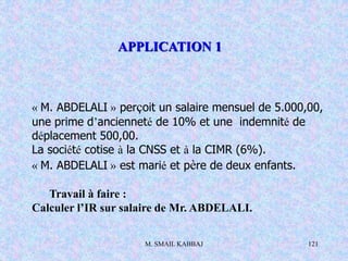 M. SMAIL KABBAJ 121
« M. ABDELALI » perçoit un salaire mensuel de 5.000,00,
une prime d’ancienneté de 10% et une indemnité de
déplacement 500,00.
La société cotise à la CNSS et à la CIMR (6%).
« M. ABDELALI » est marié et père de deux enfants.
Travail à faire :
Calculer l’IR sur salaire de Mr. ABDELALI.
APPLICATION 1
 