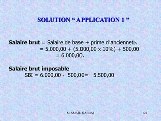 M. SMAIL KABBAJ 122
Salaire brut = Salaire de base + prime d’ancienneté.
= 5.000,00 + (5.000,00 x 10%) + 500,00
= 6.000,00.
Salaire brut imposable
SBI = 6.000,00 - 500,00= 5.500,00
SOLUTION “ APPLICATION 1 ”
 