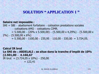 M. SMAIL KABBAJ 123
Salaire net imposable :
SNI = SBI – abattement forfaitaire – cotisation prestations sociales
– cotisations AMO – cotisations CIMR.
= 5.500,00 – (20% x 5.500,00) – (5.500,00 x 4,29%) – (5.500,00 x
2%) – (5.500,00 x 6%)
= 5.500,00 – 1100,00 – 235,95 – 110,00 – 330,00 = 3.724,05.
Calcul IR brut
Le SNI de « ABDELALI » se situe dans la tranche d’impôt de 10%
(2.501,00 – 4.166,67
IR brut = (3.724,05 x 10%) – 250,00
= 122,41
SOLUTION “ APPLICATION 1 ”
 