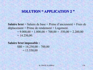 M. SMAIL KABBAJ 126
Salaire brut = Salaire de base + Prime d’ancienneté + Frais de
déplacement + Prime de rendement + Logement.
= 9.000,00 + 1.800,00 + 700,00 + 550,00 + 2.200,00
= 14.250,00.
Salaire brut imposable :
SBI = 14.250,00 – 700,00
= 13.550,00
SOLUTION “ APPLICATION 2 ”
 