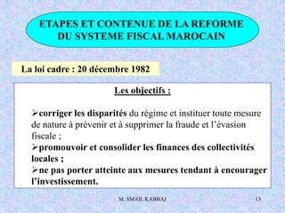 M. SMAIL KABBAJ 13
ETAPES ET CONTENUE DE LA REFORME
DU SYSTEME FISCAL MAROCAIN
La loi cadre : 20 décembre 1982
Les objectifs :
corriger les disparités du régime et instituer toute mesure
de nature à prévenir et à supprimer la fraude et l’évasion
fiscale ;
promouvoir et consolider les finances des collectivités
locales ;
ne pas porter atteinte aux mesures tendant à encourager
l’investissement.
 