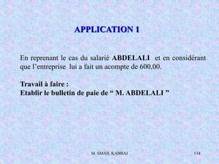 M. SMAIL KABBAJ 134
En reprenant le cas du salarié ABDELALI et en considérant
que l’entreprise lui a fait un acompte de 600,00.
Travail à faire :
Etablir le bulletin de paie de “ M. ABDELALI ”
APPLICATION 1
 