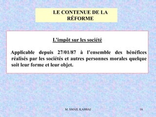 M. SMAIL KABBAJ 16
L’impôt sur les société
Applicable depuis 27/01/87 à l’ensemble des bénéfices
réalisés par les sociétés et autres personnes morales quelque
soit leur forme et leur objet.
LE CONTENUE DE LA
RÉFORME
 