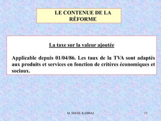 M. SMAIL KABBAJ 17
La taxe sur la valeur ajoutée
Applicable depuis 01/04/86. Les taux de la TVA sont adaptés
aux produits et services en fonction de critères économiques et
sociaux.
LE CONTENUE DE LA
RÉFORME
 