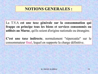 M. SMAIL KABBAJ 19
NOTIONS GENERALES :
La T.V.A est une taxe générale sur la consommation qui
frappe en principe tous les biens et services consommés ou
utilisés au Maroc, qu'ils soient d'origine nationale ou étrangère.
C'est une taxe indirecte, normalement "répercutée" sur le
consommateur final, lequel en supporte la charge définitive.
 