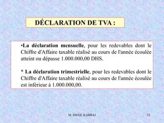 M. SMAIL KABBAJ 23
DÉCLARATION DE TVA :
•La déclaration mensuelle, pour les redevables dont le
Chiffre d'Affaire taxable réalisé au cours de l'année écoulée
atteint ou dépasse 1.000.000,00 DHS.
* La déclaration trimestrielle, pour les redevables dont le
Chiffre d'Affaire taxable réalisé au cours de l'année écoulée
est inférieur à 1.000.000,00.
 