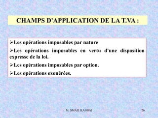 M. SMAIL KABBAJ 26
CHAMPS D'APPLICATION DE LA T.VA :
Les opérations imposables par nature
Les opérations imposables en vertu d'une disposition
expresse de la loi.
Les opérations imposables par option.
Les opérations exonérées.
 