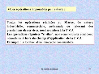 M. SMAIL KABBAJ 27
Les opérations imposables par nature :
Toutes les opérations réalisées au Maroc, de nature
industrielle, commerciale, artisanale ou relevant des
prestations de services, sont soumises à la T.V.A.
Les opérations réputées "civiles", non commerciales sont donc
normalement hors du champ d'application de la T.V.A.
Exemple : la location d'un immeuble non meublée.
 