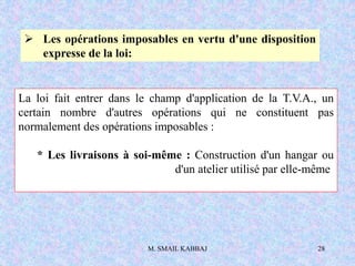 M. SMAIL KABBAJ 28
 Les opérations imposables en vertu d'une disposition
expresse de la loi:
La loi fait entrer dans le champ d'application de la T.V.A., un
certain nombre d'autres opérations qui ne constituent pas
normalement des opérations imposables :
* Les livraisons à soi-même : Construction d'un hangar ou
d'un atelier utilisé par elle-même
 