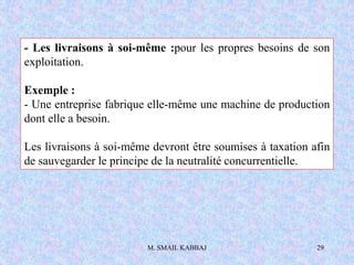 M. SMAIL KABBAJ 29
- Les livraisons à soi-même :pour les propres besoins de son
exploitation.
Exemple :
- Une entreprise fabrique elle-même une machine de production
dont elle a besoin.
Les livraisons à soi-même devront être soumises à taxation afin
de sauvegarder le principe de la neutralité concurrentielle.
 