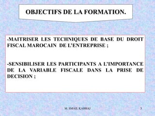 M. SMAIL KABBAJ 3
OBJECTIFS DE LA FORMATION.
-MAITRISER LES TECHNIQUES DE BASE DU DROIT
FISCAL MAROCAIN DE L’ENTREPRISE ;
-SENSIBILISER LES PARTICIPANTS A L’IMPORTANCE
DE LA VARIABLE FISCALE DANS LA PRISE DE
DECISION ;
 
