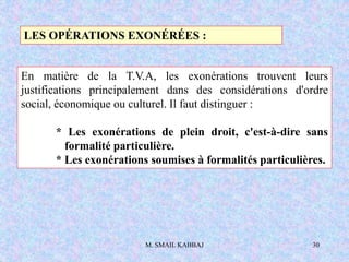 M. SMAIL KABBAJ 30
LES OPÉRATIONS EXONÉRÉES :
En matière de la T.V.A, les exonérations trouvent leurs
justifications principalement dans des considérations d'ordre
social, économique ou culturel. Il faut distinguer :
* Les exonérations de plein droit, c'est-à-dire sans
formalité particulière.
* Les exonérations soumises à formalités particulières.
 