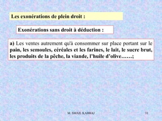 M. SMAIL KABBAJ 31
Les exonérations de plein droit :
Exonérations sans droit à déduction :
a) Les ventes autrement qu'à consommer sur place portant sur le
pain, les semoules, céréales et les farines, le lait, le sucre brut,
les produits de la pêche, la viande, l’huile d’olive……;
 