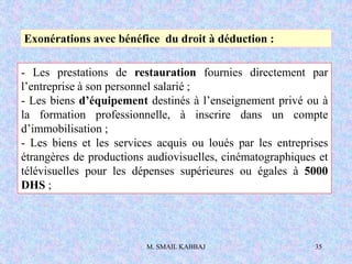 M. SMAIL KABBAJ 35
- Les prestations de restauration fournies directement par
l’entreprise à son personnel salarié ;
- Les biens d’équipement destinés à l’enseignement privé ou à
la formation professionnelle, à inscrire dans un compte
d’immobilisation ;
- Les biens et les services acquis ou loués par les entreprises
étrangères de productions audiovisuelles, cinématographiques et
télévisuelles pour les dépenses supérieures ou égales à 5000
DHS ;
Exonérations avec bénéfice du droit à déduction :
 