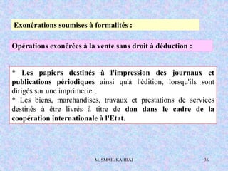 M. SMAIL KABBAJ 36
Exonérations soumises à formalités :
Opérations exonérées à la vente sans droit à déduction :
* Les papiers destinés à l'impression des journaux et
publications périodiques ainsi qu'à l'édition, lorsqu'ils sont
dirigés sur une imprimerie ;
* Les biens, marchandises, travaux et prestations de services
destinés à être livrés à titre de don dans le cadre de la
coopération internationale à l'Etat.
 