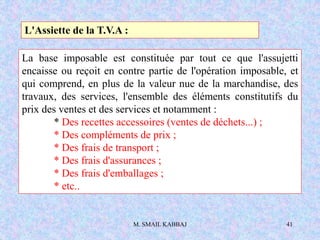M. SMAIL KABBAJ 41
L'Assiette de la T.V.A :
La base imposable est constituée par tout ce que l'assujetti
encaisse ou reçoit en contre partie de l'opération imposable, et
qui comprend, en plus de la valeur nue de la marchandise, des
travaux, des services, l'ensemble des éléments constitutifs du
prix des ventes et des services et notamment :
* Des recettes accessoires (ventes de déchets...) ;
* Des compléments de prix ;
* Des frais de transport ;
* Des frais d'assurances ;
* Des frais d'emballages ;
* etc..
 