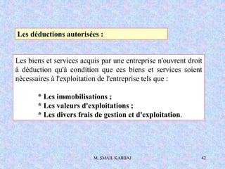 M. SMAIL KABBAJ 42
Les déductions autorisées :
Les biens et services acquis par une entreprise n'ouvrent droit
à déduction qu'à condition que ces biens et services soient
nécessaires à l'exploitation de l'entreprise tels que :
* Les immobilisations ;
* Les valeurs d'exploitations ;
* Les divers frais de gestion et d'exploitation.
 