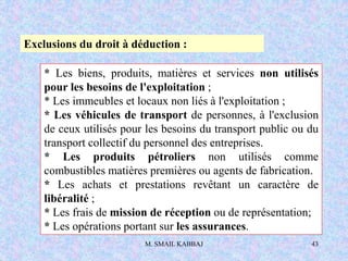 M. SMAIL KABBAJ 43
Exclusions du droit à déduction :
* Les biens, produits, matières et services non utilisés
pour les besoins de l'exploitation ;
* Les immeubles et locaux non liés à l'exploitation ;
* Les véhicules de transport de personnes, à l'exclusion
de ceux utilisés pour les besoins du transport public ou du
transport collectif du personnel des entreprises.
* Les produits pétroliers non utilisés comme
combustibles matières premières ou agents de fabrication.
* Les achats et prestations revêtant un caractère de
libéralité ;
* Les frais de mission de réception ou de représentation;
* Les opérations portant sur les assurances.
 