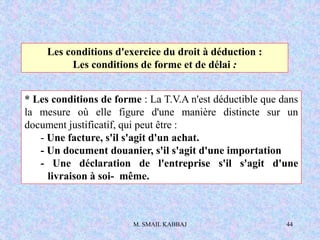 M. SMAIL KABBAJ 44
Les conditions d'exercice du droit à déduction :
Les conditions de forme et de délai :
* Les conditions de forme : La T.V.A n'est déductible que dans
la mesure où elle figure d'une manière distincte sur un
document justificatif, qui peut être :
- Une facture, s'il s'agit d'un achat.
- Un document douanier, s'il s'agit d'une importation
- Une déclaration de l'entreprise s'il s'agit d'une
livraison à soi- même.
 