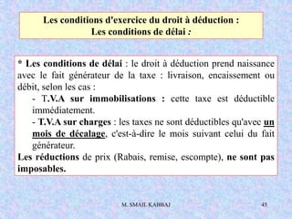 M. SMAIL KABBAJ 45
* Les conditions de délai : le droit à déduction prend naissance
avec le fait générateur de la taxe : livraison, encaissement ou
débit, selon les cas :
- T.V.A sur immobilisations : cette taxe est déductible
immédiatement.
- T.V.A sur charges : les taxes ne sont déductibles qu'avec un
mois de décalage, c'est-à-dire le mois suivant celui du fait
générateur.
Les réductions de prix (Rabais, remise, escompte), ne sont pas
imposables.
Les conditions d'exercice du droit à déduction :
Les conditions de délai :
 