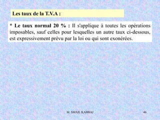M. SMAIL KABBAJ 46
Les taux de la T.V.A :
* Le taux normal 20 % : Il s'applique à toutes les opérations
imposables, sauf celles pour lesquelles un autre taux ci-dessous,
est expressivement prévu par la loi ou qui sont exonérées.
 
