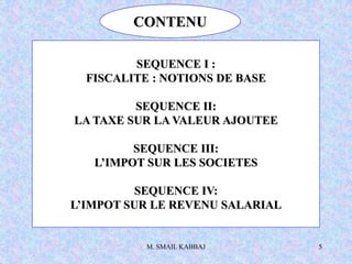M. SMAIL KABBAJ 5
CONTENU
SEQUENCE I :
FISCALITE : NOTIONS DE BASE
SEQUENCE II:
LA TAXE SUR LA VALEUR AJOUTEE
SEQUENCE III:
L’IMPOT SUR LES SOCIETES
SEQUENCE IV:
L’IMPOT SUR LE REVENU SALARIAL
 