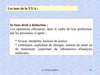 M. SMAIL KABBAJ 50
b) Sans droit à déduction :
Les opérations effectuées, dans le cadre de leur profession,
par les personnes ci-après :
* Avocat, interprète, huissier de justice
* vétérinaire, exploitant de clinique, maison de santé ou
de traitement, exploitant de laboratoires d'analyses
médicales.
Les taux de la T.V.A :
 