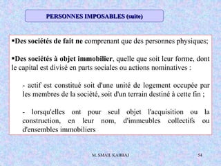 M. SMAIL KABBAJ 54
Des sociétés de fait ne comprenant que des personnes physiques;
Des sociétés à objet immobilier, quelle que soit leur forme, dont
le capital est divisé en parts sociales ou actions nominatives :
- actif est constitué soit d'une unité de logement occupée par
les membres de la société, soit d'un terrain destiné à cette fin ;
- lorsqu'elles ont pour seul objet l'acquisition ou la
construction, en leur nom, d'immeubles collectifs ou
d'ensembles immobiliers
PERSONNES IMPOSABLES (suite)
 