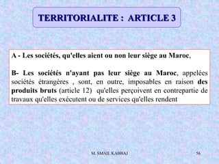 M. SMAIL KABBAJ 56
A - Les sociétés, qu'elles aient ou non leur siège au Maroc,
B- Les sociétés n'ayant pas leur siège au Maroc, appelées
sociétés étrangères , sont, en outre, imposables en raison des
produits bruts (article 12) qu'elles perçoivent en contrepartie de
travaux qu'elles exécutent ou de services qu'elles rendent
TERRITORIALITE : ARTICLE 3
 