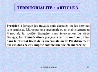 M. SMAIL KABBAJ 57
Précision : lorsque les travaux sont exécutés ou les services
sont rendus au Maroc par une succursale ou un établissement au
Maroc de la société étrangère, sans intervention du siège
étranger, les rémunérations perçues à ce titre sont comprises
dans le résultat fiscal de la succursale ou de l'établissement
qui est, dans ce cas, imposé comme une société marocaine .
TERRITORIALITE : ARTICLE 3
 