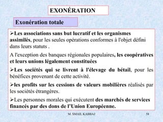 M. SMAIL KABBAJ 58
Exonération totale
Les associations sans but lucratif et les organismes
assimilés, pour les seules opérations conformes à l'objet défini
dans leurs statuts .
A l'exception des banques régionales populaires, les coopératives
et leurs unions légalement constituées
Les sociétés qui se livrent à l'élevage du bétail, pour les
bénéfices provenant de cette activité.
les profits sur les cessions de valeurs mobilières réalisés par
les sociétés étrangères.
Les personnes morales qui exécutent des marchés de services
financés par des dons de l’Union Européenne.
EXONÉRATION
 