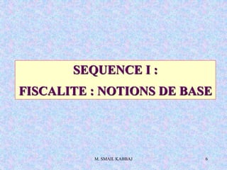 M. SMAIL KABBAJ 6
SEQUENCE I :
FISCALITE : NOTIONS DE BASE
 