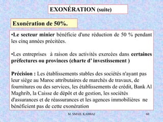 M. SMAIL KABBAJ 60
•Le secteur minier bénéficie d'une réduction de 50 % pendant
les cinq années précitées.
•Les entreprises à raison des activités exercées dans certaines
préfectures ou provinces (charte d’ investissement )
Précision : Les établissements stables des sociétés n'ayant pas
leur siège au Maroc attributaires de marchés de travaux, de
fournitures ou des services, les établissements de crédit, Bank Al
Maghrib, la Caisse de dépôt et de gestion, les sociétés
d'assurances et de réassurances et les agences immobilières ne
bénéficient pas de cette exonération
EXONÉRATION (suite)
Exonération de 50%.
 