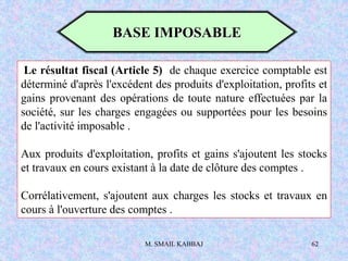M. SMAIL KABBAJ 62
Le résultat fiscal (Article 5) de chaque exercice comptable est
déterminé d'après l'excédent des produits d'exploitation, profits et
gains provenant des opérations de toute nature effectuées par la
société, sur les charges engagées ou supportées pour les besoins
de l'activité imposable .
Aux produits d'exploitation, profits et gains s'ajoutent les stocks
et travaux en cours existant à la date de clôture des comptes .
Corrélativement, s'ajoutent aux charges les stocks et travaux en
cours à l'ouverture des comptes .
BASE IMPOSABLE
 