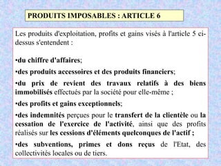 M. SMAIL KABBAJ 63
PRODUITS IMPOSABLES : ARTICLE 6
Les produits d'exploitation, profits et gains visés à l'article 5 ci-
dessus s'entendent :
•du chiffre d'affaires;
•des produits accessoires et des produits financiers;
•du prix de revient des travaux relatifs à des biens
immobilisés effectués par la société pour elle-même ;
•des profits et gains exceptionnels;
•des indemnités perçues pour le transfert de la clientèle ou la
cessation de l'exercice de l'activité, ainsi que des profits
réalisés sur les cessions d'éléments quelconques de l'actif ;
•des subventions, primes et dons reçus de l'Etat, des
collectivités locales ou de tiers.
 
