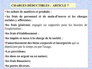 M. SMAIL KABBAJ 64
CHARGES DÉDUCTIBLES : ARTICLE 7
• les achats de matières et produits ;
• les frais de personnel et de main-d’œuvre et les charges
sociales y afférentes ;
•les frais généraux engagés ou supportés pour les besoins de
l'exploitation ;
•les frais d'établissement ;
•les impôts et taxes à la charge de la société ;
•l'amortissement des biens corporels et incorporels qui se
déprécient par le temps ou par l'usage.
•Les provisions;
•les dons en argent ou en nature;
•les frais financiers;
•les pertes diverses.
 