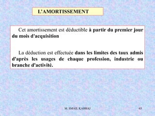 M. SMAIL KABBAJ 65
Cet amortissement est déductible à partir du premier jour
du mois d'acquisition
La déduction est effectuée dans les limites des taux admis
d'après les usages de chaque profession, industrie ou
branche d'activité.
L’AMORTISSEMENT
 