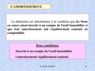 M. SMAIL KABBAJ 66
La déduction est subordonnée à la condition que les biens
en cause soient inscrits à un compte de l'actif immobilisé et
que leur amortissement soit régulièrement constaté en
comptabilité.
L’AMORTISSEMENT.
Deux conditions:
•Inscrits à un compte de l'actif immobilisé
•Amortissement régulièrement constaté
 