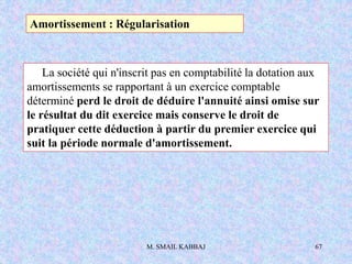 M. SMAIL KABBAJ 67
La société qui n'inscrit pas en comptabilité la dotation aux
amortissements se rapportant à un exercice comptable
déterminé perd le droit de déduire l'annuité ainsi omise sur
le résultat du dit exercice mais conserve le droit de
pratiquer cette déduction à partir du premier exercice qui
suit la période normale d'amortissement.
Amortissement : Régularisation
 