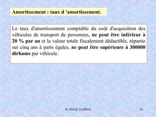 M. SMAIL KABBAJ 68
Le taux d'amortissement comptable du coût d'acquisition des
véhicules de transport de personnes, ne peut être inférieur à
20 % par an et la valeur totale fiscalement déductible, répartie
sur cinq ans à parts égales, ne peut être supérieure à 300000
dirhams par véhicule.
Amortissement : taux d ’amortissement.
 