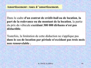 M. SMAIL KABBAJ 69
Dans le cadre d'un contrat de crédit-bail ou de location, la
part de la redevance ou du montant de la location, la partie
du prix du véhicule excédant 300 000 dirhams n'est pas
déductible.
Toutefois, la limitation de cette déduction ne s'applique pas
dans le cas de location par période n'excédant pas trois mois
non renouvelable .
Amortissement : taux d ’amortissement.
 