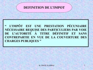 M. SMAIL KABBAJ 7
DEFINITION DE L’IMPOT
“ L’IMPÔT EST UNE PRESTATION PÉCUNIAIRE
NÉCESSAIRE REQUISE DES PARTICULIERS PAR VOIE
DE L’AUTORITÉ À TITRE DÉFINITIF ET SANS
CONTREPARTIE EN VUE DE LA COUVERTURE DES
CHARGES PUBLIQUES ”
 
