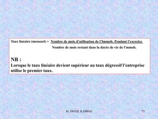 M. SMAIL KABBAJ 73
Taux linéaire (mensuel) = Nombre de mois d’utilisation de l’Immob. Pendant l’exercice.
Nombre de mois restant dans la durée de vie de l’mmob.
NB :
Lorsque le taux linéaire devient supérieur au taux dégressif l’entreprise
utilise le premier taux.
 