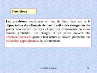 M. SMAIL KABBAJ 74
Les provisions constituées en vue de faire face soit à la
dépréciation des éléments de l'actif, soit à des charges ou des
pertes non encore réalisées et que des événements en cours
rendent probables. Les charges et les pertes doivent être
nettement précisées quant à leur nature et doivent permettre une
évaluation approximative de leur montant .
Provisions
 