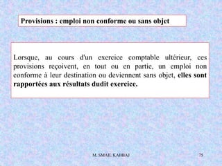 M. SMAIL KABBAJ 75
Lorsque, au cours d'un exercice comptable ultérieur, ces
provisions reçoivent, en tout ou en partie, un emploi non
conforme à leur destination ou deviennent sans objet, elles sont
rapportées aux résultats dudit exercice.
Provisions : emploi non conforme ou sans objet
 