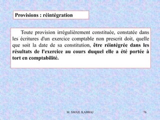 M. SMAIL KABBAJ 76
Toute provision irrégulièrement constituée, constatée dans
les écritures d'un exercice comptable non prescrit doit, quelle
que soit la date de sa constitution, être réintégrée dans les
résultats de l'exercice au cours duquel elle a été portée à
tort en comptabilité.
Provisions : réintégration
 
